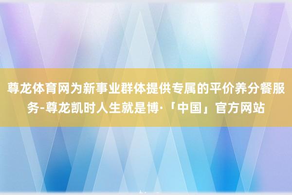 尊龙体育网为新事业群体提供专属的平价养分餐服务-尊龙凯时人生就是博·「中国」官方网站