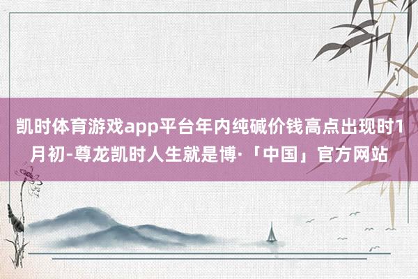 凯时体育游戏app平台年内纯碱价钱高点出现时1月初-尊龙凯时人生就是博·「中国」官方网站