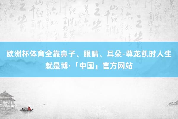 欧洲杯体育全靠鼻子、眼睛、耳朵-尊龙凯时人生就是博·「中国」官方网站