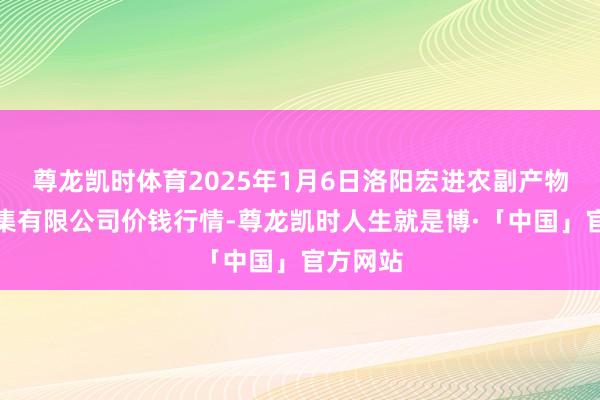 尊龙凯时体育2025年1月6日洛阳宏进农副产物批发市集有限公司价钱行情-尊龙凯时人生就是博·「中国」官方网站