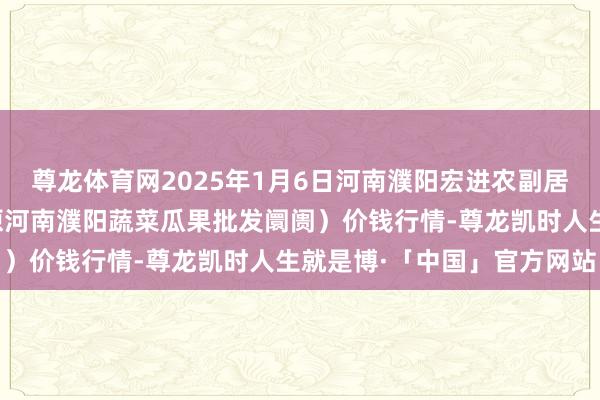 尊龙体育网2025年1月6日河南濮阳宏进农副居品批发阛阓有限公司（原河南濮阳蔬菜瓜果批发阛阓）价钱行情-尊龙凯时人生就是博·「中国」官方网站