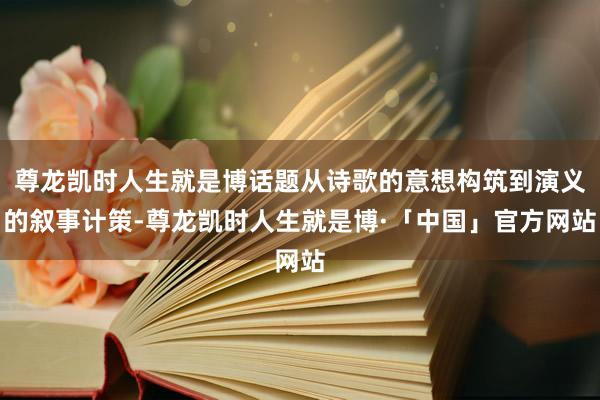 尊龙凯时人生就是博话题从诗歌的意想构筑到演义的叙事计策-尊龙凯时人生就是博·「中国」官方网站