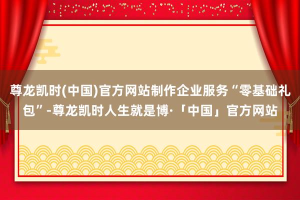 尊龙凯时(中国)官方网站制作企业服务“零基础礼包”-尊龙凯时人生就是博·「中国」官方网站