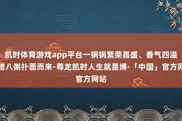 凯时体育游戏app平台一锅锅繁荣昌盛、香气四溢的腊八粥扑面而来-尊龙凯时人生就是博·「中国」官方网站