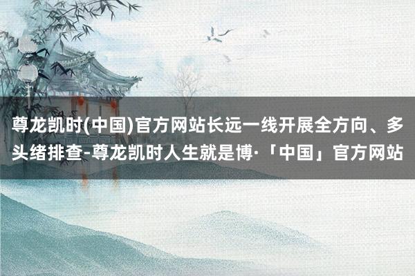 尊龙凯时(中国)官方网站长远一线开展全方向、多头绪排查-尊龙凯时人生就是博·「中国」官方网站