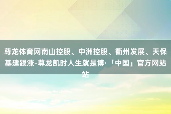 尊龙体育网南山控股、中洲控股、衢州发展、天保基建跟涨-尊龙凯时人生就是博·「中国」官方网站