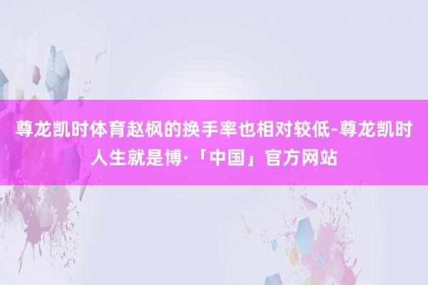 尊龙凯时体育赵枫的换手率也相对较低-尊龙凯时人生就是博·「中国」官方网站