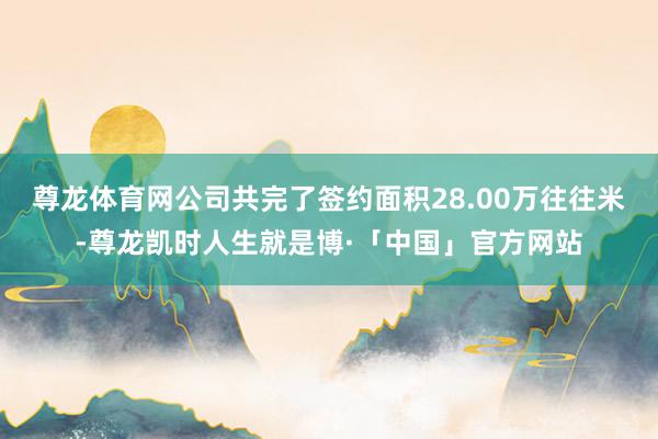 尊龙体育网公司共完了签约面积28.00万往往米-尊龙凯时人生就是博·「中国」官方网站