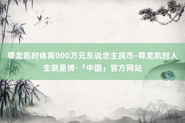尊龙凯时体育000万元东说念主民币-尊龙凯时人生就是博·「中国」官方网站