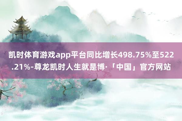 凯时体育游戏app平台同比增长498.75%至522.21%-尊龙凯时人生就是博·「中国」官方网站