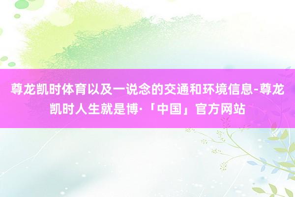尊龙凯时体育以及一说念的交通和环境信息-尊龙凯时人生就是博·「中国」官方网站