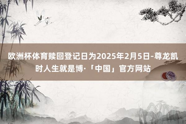 欧洲杯体育赎回登记日为2025年2月5日-尊龙凯时人生就是博·「中国」官方网站