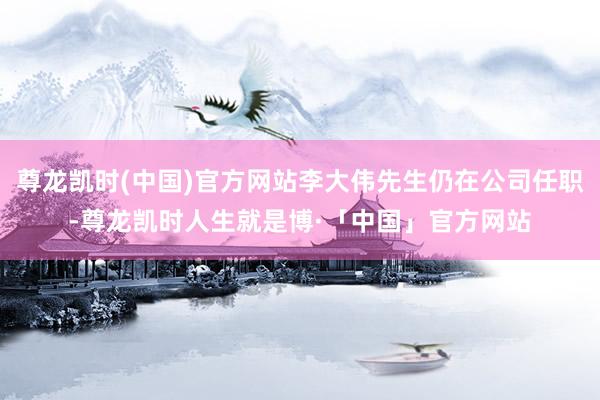 尊龙凯时(中国)官方网站李大伟先生仍在公司任职-尊龙凯时人生就是博·「中国」官方网站