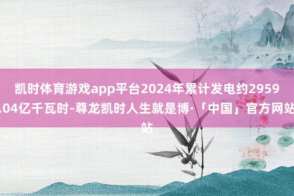 凯时体育游戏app平台2024年累计发电约2959.04亿千瓦时-尊龙凯时人生就是博·「中国」官方网站