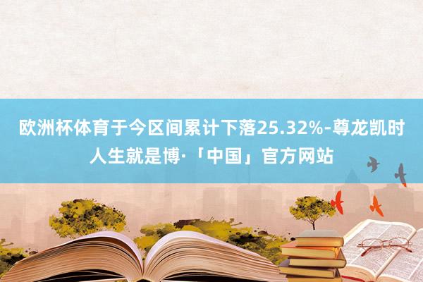 欧洲杯体育于今区间累计下落25.32%-尊龙凯时人生就是博·「中国」官方网站