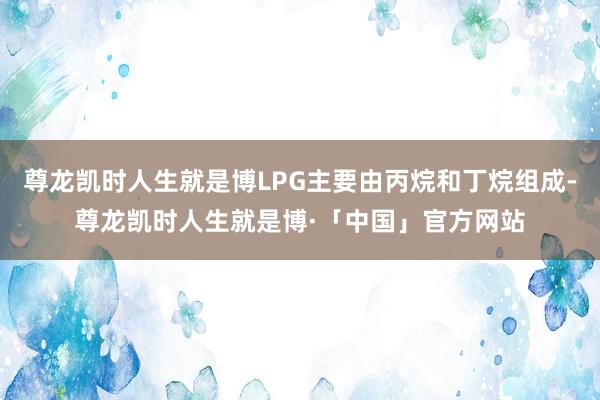 尊龙凯时人生就是博LPG主要由丙烷和丁烷组成-尊龙凯时人生就是博·「中国」官方网站
