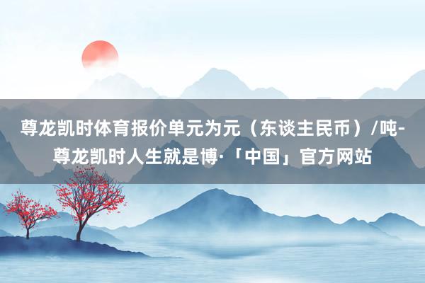 尊龙凯时体育报价单元为元（东谈主民币）/吨-尊龙凯时人生就是博·「中国」官方网站
