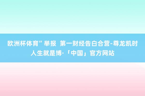 欧洲杯体育”举报  第一财经告白合营-尊龙凯时人生就是博·「中国」官方网站