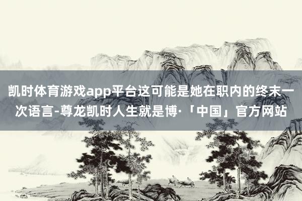 凯时体育游戏app平台这可能是她在职内的终末一次语言-尊龙凯时人生就是博·「中国」官方网站