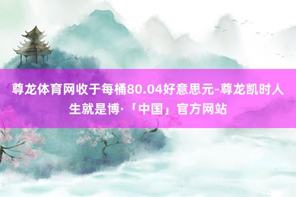 尊龙体育网收于每桶80.04好意思元-尊龙凯时人生就是博·「中国」官方网站