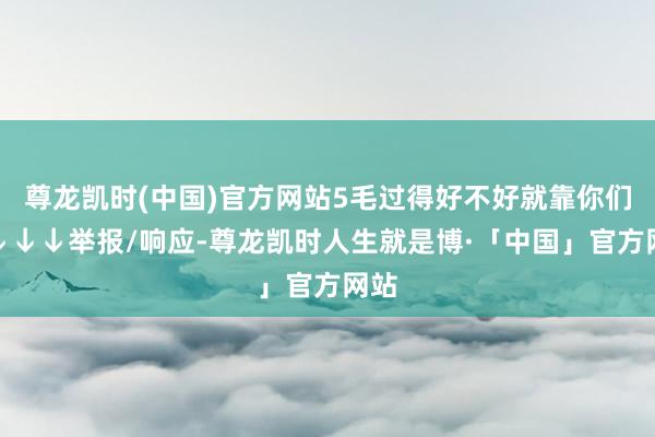 尊龙凯时(中国)官方网站5毛过得好不好就靠你们了↓↓↓举报/响应-尊龙凯时人生就是博·「中国」官方网站