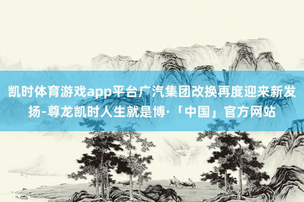凯时体育游戏app平台广汽集团改换再度迎来新发扬-尊龙凯时人生就是博·「中国」官方网站