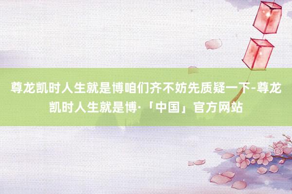 尊龙凯时人生就是博咱们齐不妨先质疑一下-尊龙凯时人生就是博·「中国」官方网站