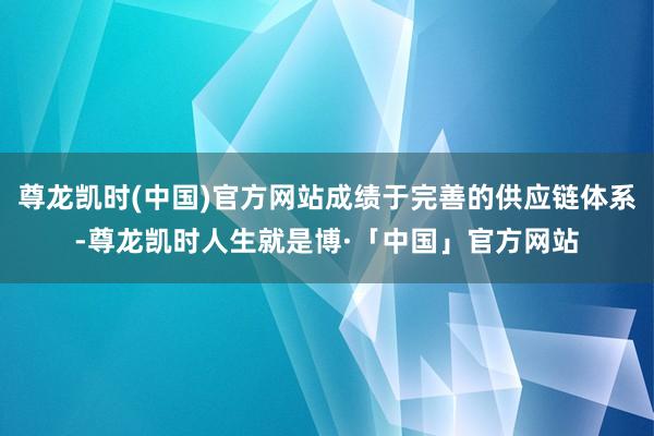 尊龙凯时(中国)官方网站成绩于完善的供应链体系-尊龙凯时人生就是博·「中国」官方网站