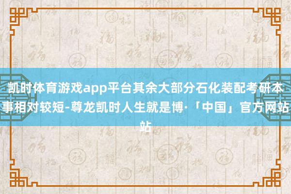 凯时体育游戏app平台其余大部分石化装配考研本事相对较短-尊龙凯时人生就是博·「中国」官方网站