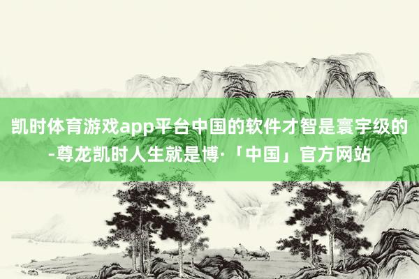 凯时体育游戏app平台中国的软件才智是寰宇级的-尊龙凯时人生就是博·「中国」官方网站