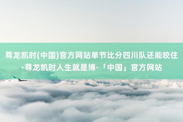 尊龙凯时(中国)官方网站单节比分四川队还能咬住-尊龙凯时人生就是博·「中国」官方网站