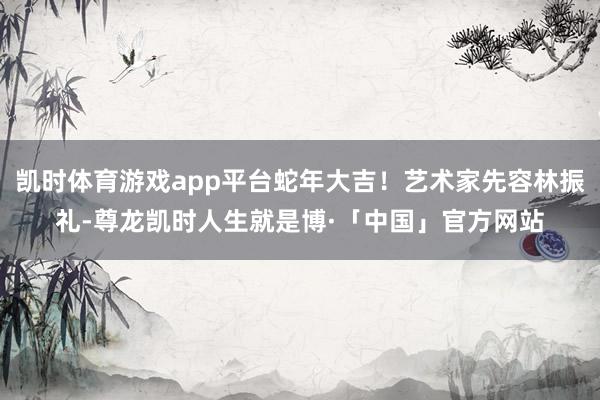 凯时体育游戏app平台蛇年大吉！艺术家先容林振礼-尊龙凯时人生就是博·「中国」官方网站