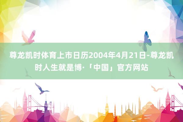 尊龙凯时体育上市日历2004年4月21日-尊龙凯时人生就是博·「中国」官方网站