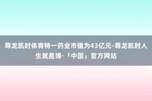 尊龙凯时体育特一药业市值为43亿元-尊龙凯时人生就是博·「中国」官方网站