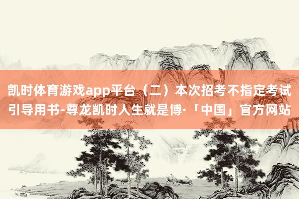 凯时体育游戏app平台（二）本次招考不指定考试引导用书-尊龙凯时人生就是博·「中国」官方网站