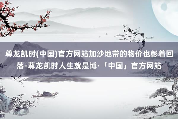 尊龙凯时(中国)官方网站加沙地带的物价也彰着回落-尊龙凯时人生就是博·「中国」官方网站