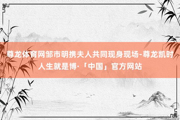 尊龙体育网邹市明携夫人共同现身现场-尊龙凯时人生就是博·「中国」官方网站