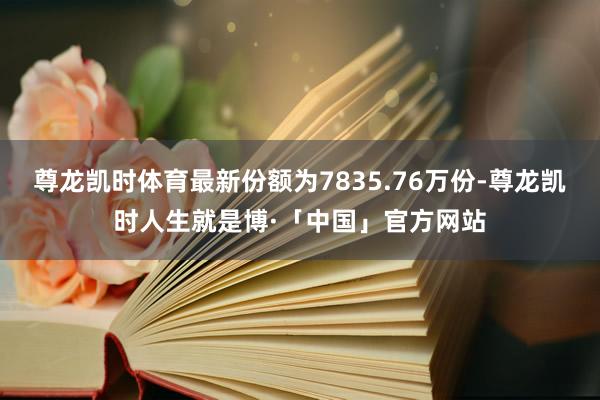 尊龙凯时体育最新份额为7835.76万份-尊龙凯时人生就是博·「中国」官方网站