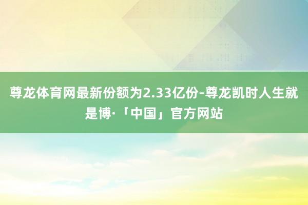尊龙体育网最新份额为2.33亿份-尊龙凯时人生就是博·「中国」官方网站