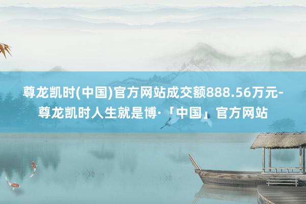 尊龙凯时(中国)官方网站成交额888.56万元-尊龙凯时人生就是博·「中国」官方网站