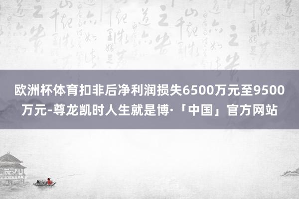 欧洲杯体育扣非后净利润损失6500万元至9500万元-尊龙凯时人生就是博·「中国」官方网站