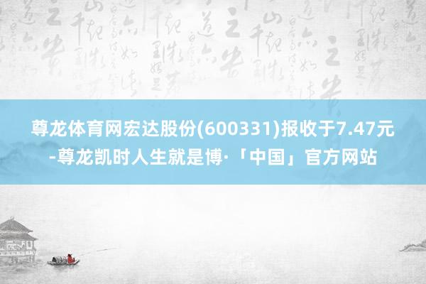 尊龙体育网宏达股份(600331)报收于7.47元-尊龙凯时人生就是博·「中国」官方网站
