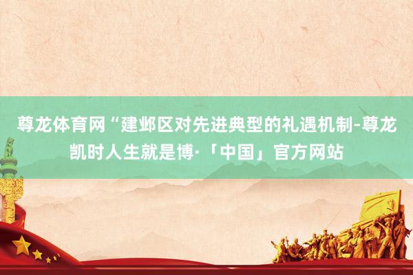 尊龙体育网“建邺区对先进典型的礼遇机制-尊龙凯时人生就是博·「中国」官方网站