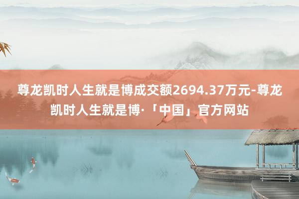 尊龙凯时人生就是博成交额2694.37万元-尊龙凯时人生就是博·「中国」官方网站