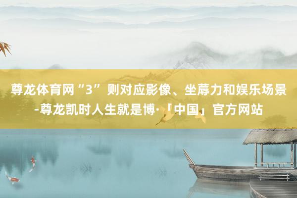 尊龙体育网“3” 则对应影像、坐蓐力和娱乐场景-尊龙凯时人生就是博·「中国」官方网站