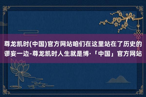 尊龙凯时(中国)官方网站咱们在这里站在了历史的谬妄一边-尊龙凯时人生就是博·「中国」官方网站