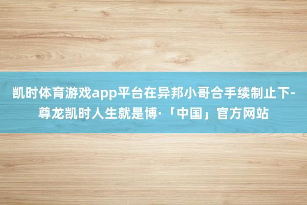 凯时体育游戏app平台在异邦小哥合手续制止下-尊龙凯时人生就是博·「中国」官方网站