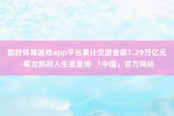 凯时体育游戏app平台累计交游金额1.29万亿元-尊龙凯时人生就是博·「中国」官方网站