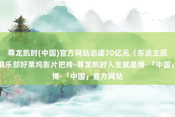 尊龙凯时(中国)官方网站恣虐70亿元（东谈主民币）票房俱乐部好莱坞影片把持-尊龙凯时人生就是博·「中国」官方网站