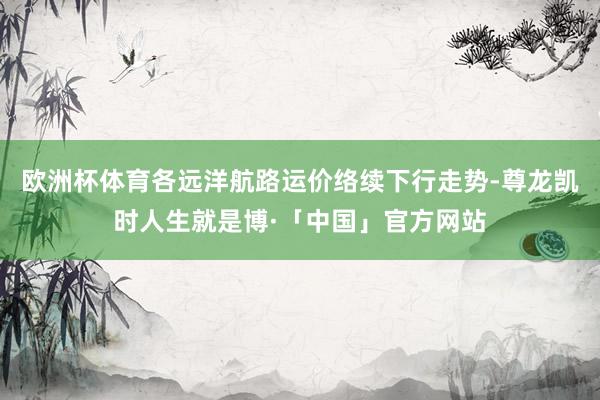 欧洲杯体育各远洋航路运价络续下行走势-尊龙凯时人生就是博·「中国」官方网站